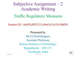 Subjective Assignment – 2
Academic Writing
Traffic Regulatory Measures
Student ID : 0c692cf8f31311e9a43c51c33c38df34
Presented by
Mr.T.Chockalingam,
Assistant Professor,
Ramco Institute of Technology,
Rajapalayam – 626 117.
Tamilnadu, India
31-10-2019 CC BY-SA-NC 1
 