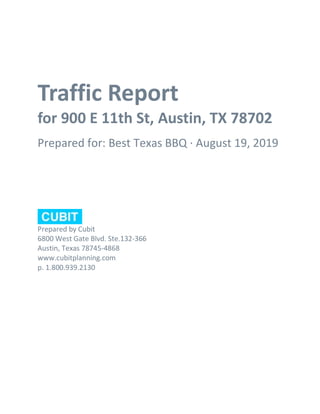 Traffic Report
for 900 E 11th St, Austin, TX 78702
Prepared for: Best Texas BBQ · August 19, 2019
Prepared by Cubit
6800 West Gate Blvd. Ste.132-366
Austin, Texas 78745-4868
www.cubitplanning.com
p. 1.800.939.2130
 