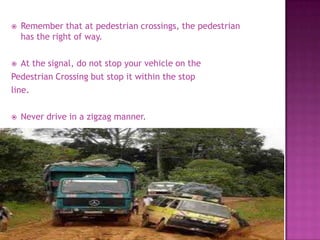    Remember that at pedestrian crossings, the pedestrian
    has the right of way.

  At the signal, do not stop your vehicle on the
Pedestrian Crossing but stop it within the stop
line.

   Never drive in a zigzag manner.
 