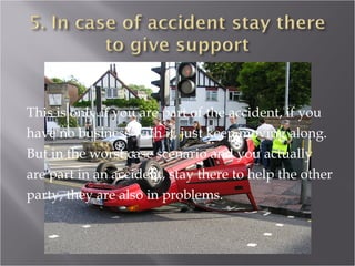 This is only if you are part of the accident, if you
have no business with it, just keep moving along.
But in the worst case scenario and you actually
are part in an accident, stay there to help the other
party, they are also in problems.
 