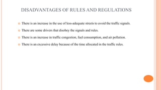 DISADVANTAGES OF RULES AND REGULATIONS
 There is an increase in the use of less-adequate streets to avoid the traffic signals.
 There are some drivers that disobey the signals and rules.
 There is an increase in traffic congestion, fuel consumption, and air pollution.
 There is an excessive delay because of the time allocated in the traffic rules.
 