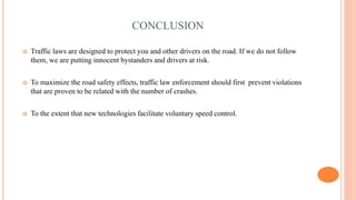 CONCLUSION
 Traffic laws are designed to protect you and other drivers on the road. If we do not follow
them, we are putting innocent bystanders and drivers at risk.
 To maximize the road safety effects, traffic law enforcement should first prevent violations
that are proven to be related with the number of crashes.
 To the extent that new technologies facilitate voluntary speed control.
 