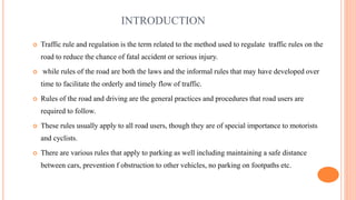 INTRODUCTION
 Traffic rule and regulation is the term related to the method used to regulate traffic rules on the
road to reduce the chance of fatal accident or serious injury.
 while rules of the road are both the laws and the informal rules that may have developed over
time to facilitate the orderly and timely flow of traffic.
 Rules of the road and driving are the general practices and procedures that road users are
required to follow.
 These rules usually apply to all road users, though they are of special importance to motorists
and cyclists.
 There are various rules that apply to parking as well including maintaining a safe distance
between cars, prevention f obstruction to other vehicles, no parking on footpaths etc.
 
