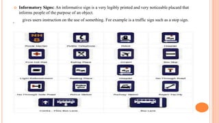 .
 Informatory Signs: An informative sign is a very legibly printed and very noticeable placard that
informs people of the purpose of an object.
gives users instruction on the use of something. For example is a traffic sign such as a stop sign.
 
