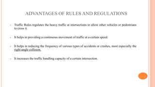ADVANTAGES OF RULES AND REGULATIONS
 Traffic Rules regulates the heavy traffic at intersections to allow other vehicles or pedestrians
to cross it.
 It helps in providing a continuous movement of traffic at a certain speed.
 It helps in reducing the frequency of various types of accidents or crashes, most especially the
right-angle collision.
 It increases the traffic handling capacity of a certain intersection.
 