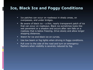 Ice, Black Ice and Foggy Conditions

      Ice patches can occur on roadways in shady areas, on
       overpasses, and under bridges.
      Be aware of black ice – a thin, nearly transparent patch of ice
       that can occur on roadways. Black ice sometimes looks like
       wet pavement or a shadow and occurs after rain falls on a
       roadway that is below freezing. Drive slowly and allow longer
       stopping distances.
      Watch for ice and black ice on curves.
      Use low beam or fog lights when driving in foggy conditions.
      Pull over to the side of the road and turn on emergency
       flashers when visibility is severely reduced by fog.
 