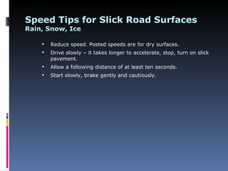 Speed Tips for Slick Road Surfaces
Rain, Snow, Ice

       Reduce speed. Posted speeds are for dry surfaces.
       Drive slowly – it takes longer to accelerate, stop, turn on slick
        pavement.
       Allow a following distance of at least ten seconds.
       Start slowly, brake gently and cautiously.
 
