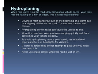 Hydroplaning
When rain water is on the road, depending upon vehicle speed, your tires
may be floating on a film of water. This is called hydroplaning.

         Driving is most dangerous just at the beginning of a storm due
          to a slippery oil film on the road. You can lose traction and
          control.
         Hydroplaning on wet roads can cause the vehicle to skid.
         Worn tire tread can keep you from stopping quickly and from
          controlling your vehicle properly.
         To avoid hydroplaning reduce your speed, use windshield
          wipers and turn on headlights for visibility.
         If water is across road do not attempt to pass until you know
          how deep it is.
         Never use cruise control when the road is wet or icy.
 