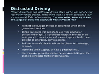Distracted Driving
“Driver distractions and inattentive driving play a part in one out of every
four motor vehicle crashes. That’s more than 1.5 million collisions a year
– more than 4,300 crashes each day!” -- Jesse White, Secretary of State,
The Dangers of Distracted Driving and How to Prevent Them


         Fermilab discourages the use of cell phones when driving
          government vehicles.
         Illinois law states that cell phone use while driving for
          persons under age 19 is prohibited except in the case of an
          emergency to contact a law enforcement agency, health care
          provider or emergency services agency.
         Pull over to a safe place to talk on the phone, text message,
          or email.
         Place calls when stopped, or have a passenger dial.
         Use a speaker phone/hands-free device. Avoid talking on the
          phone in congested traffic or bad weather.
 