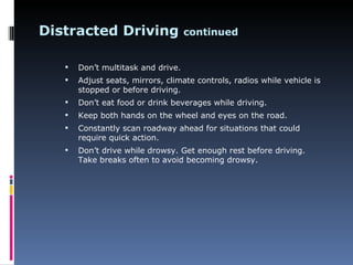 Distracted Driving                  continued


      Don’t multitask and drive.
      Adjust seats, mirrors, climate controls, radios while vehicle is
       stopped or before driving.
      Don’t eat food or drink beverages while driving.
      Keep both hands on the wheel and eyes on the road.
      Constantly scan roadway ahead for situations that could
       require quick action.
      Don’t drive while drowsy. Get enough rest before driving.
       Take breaks often to avoid becoming drowsy.
 
