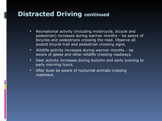 Distracted Driving               continued


      Recreational activity (including motorcycle, bicycle and
       pedestrian) increases during warmer months – be aware of
       bicycles and pedestrians crossing the road. Observe all
       posted bicycle trail and pedestrian crossing signs.
      Wildlife activity increases during warmer months – be
       aware of geese and other wildlife crossing roadways.
      Deer activity increases during Autumn and early evening to
       early morning hours.
      After dusk be aware of nocturnal animals crossing
       roadways.
 