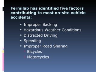 Fermilab has identified five factors
contributing to most on-site vehicle
accidents:
     Improper Backing
     Hazardous Weather Conditions
     Distracted Driving
     Speeding
     Improper Road Sharing
       Bicycles
       Motorcycles
 