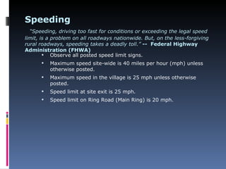Speeding
  “Speeding, driving too fast for conditions or exceeding the legal speed
limit, is a problem on all roadways nationwide. But, on the less-forgiving
rural roadways, speeding takes a deadly toll.” -- Federal Highway
Administration (FHWA)
         Observe all posted speed limit signs.
         Maximum speed site-wide is 40 miles per hour (mph) unless
          otherwise posted.
         Maximum speed in the village is 25 mph unless otherwise
          posted.
         Speed limit at site exit is 25 mph.
         Speed limit on Ring Road (Main Ring) is 20 mph.
 