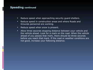 Speeding continued



       Reduce speed when approaching security guard shelters.
       Reduce speed in construction areas and where Roads and
        Grounds personnel are working.
       Reduce speed when snow is present.
       Allow three seconds stopping distance between your vehicle and
        the vehicle ahead. Look for a mark on the road. When the vehicle
        ahead of you passes that mark, there should be three seconds
        before you reach that mark. If the road or weather conditions are
        not good, increase your following distance.
 