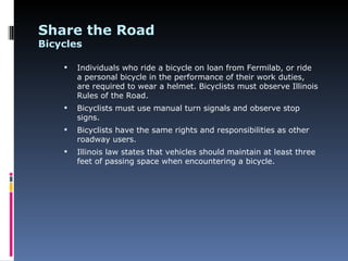 Share the Road
Bicycles

       Individuals who ride a bicycle on loan from Fermilab, or ride
        a personal bicycle in the performance of their work duties,
        are required to wear a helmet. Bicyclists must observe Illinois
        Rules of the Road.
       Bicyclists must use manual turn signals and observe stop
        signs.
       Bicyclists have the same rights and responsibilities as other
        roadway users.
       Illinois law states that vehicles should maintain at least three
        feet of passing space when encountering a bicycle.
 