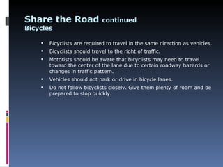 Share the Road                 continued
Bicycles

       Bicyclists are required to travel in the same direction as vehicles.
       Bicyclists should travel to the right of traffic.
       Motorists should be aware that bicyclists may need to travel
        toward the center of the lane due to certain roadway hazards or
        changes in traffic pattern.
       Vehicles should not park or drive in bicycle lanes.
       Do not follow bicyclists closely. Give them plenty of room and be
        prepared to stop quickly.
 
