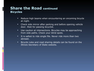 Share the Road                continued
Bicycles

       Reduce high beams when encountering an oncoming bicycle
        at night.
       Check side mirror after parking and before opening vehicle
        door. Wait for passing bicyclist.
       Use caution at intersections. Bicycles may be approaching
        from side paths. Check your blind spots.
       It is safest to ride single file. Never ride more than two
        abreast.
       Bicycle rules and road sharing details can be found on the
        Illinois Secretary of State website.
 