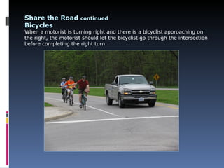 Share the Road continued
Bicycles
When a motorist is turning right and there is a bicyclist approaching on
the right, the motorist should let the bicyclist go through the intersection
before completing the right turn.
 
