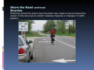 Share the Road continued
Bicycles
Motorists should be aware that bicyclists may need to travel toward the
center of the lane due to certain roadway hazards or changes in traffic
pattern.
 