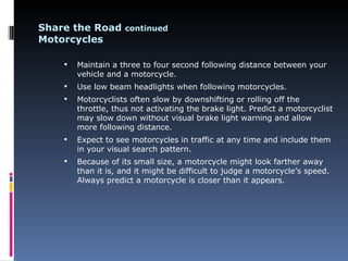 Share the Road continued
Motorcycles

       Maintain a three to four second following distance between your
        vehicle and a motorcycle.
       Use low beam headlights when following motorcycles.
       Motorcyclists often slow by downshifting or rolling off the
        throttle, thus not activating the brake light. Predict a motorcyclist
        may slow down without visual brake light warning and allow
        more following distance.
       Expect to see motorcycles in traffic at any time and include them
        in your visual search pattern.
       Because of its small size, a motorcycle might look farther away
        than it is, and it might be difficult to judge a motorcycle’s speed.
        Always predict a motorcycle is closer than it appears.
 