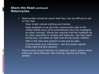 Share the Road continued
Motorcycles

       Motorcyclists should be aware that they may be difficult to see
        on the road.
         Wear bright colored clothing and helmet.
         Keep headlight on at all times (motorcycles sold in the
           United States since 1978 automatically have the headlights
           on when running). Illinois law requires that the headlight be
           on when operating on streets and highways. Use high beam
           during day, low beam at night and during cloudy weather.
         Ride in the best lane position to see and be seen.
         Communicate your intentions – use the proper signals,
           brake light and lane position.
       Motorcyclists should maintain an adequate space cushion when
        following, being followed, lane sharing, passing and being
        passed.
 