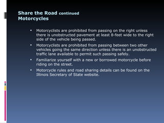 Share the Road continued
Motorcycles

       Motorcyclists are prohibited from passing on the right unless
        there is unobstructed pavement at least 8-feet wide to the right
        side of the vehicle being passed.
       Motorcyclists are prohibited from passing between two other
        vehicles going the same direction unless there is an unobstructed
        traffic lane available to permit such passing safely.
       Familiarize yourself with a new or borrowed motorcycle before
        riding on the street.
       Motorcycle rules and road sharing details can be found on the
        Illinois Secretary of State website.
 