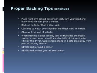 Proper Backing Tips                    continued


      Place right arm behind passenger seat, turn your head and
       body to watch over your shoulder.
      Back up no faster than a slow walk.
      Continue to watch over shoulder and check view in mirrors.
      Observe front end of vehicle.
      When backing a large vehicle, van, or truck use the buddy
       system – one person should stand outside of the vehicle to
       “direct” the driver. Guide should stand in a safe area away from
       path of backing vehicle.
      NEVER back around a corner.
      NEVER back unless you can see clearly.
 