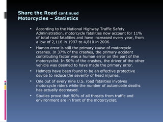 Share the Road continued
Motorcycles – Statistics

       According to the National Highway Traffic Safety
        Administration, motorcycle fatalities now account for 11%
        of total road fatalities and have increased every year, from
        a low of 2,116 in 1997 to 4,810 in 2006.
       Human error is still the primary cause of motorcycle
        crashes. In 37% of the crashes, the primary accident
        contributing factor was a human error on the part of the
        motorcyclist. In 50% of the crashes, the driver of the other
        vehicle was deemed to have made the primary error.
       Helmets have been found to be an effective protective
        device to reduce the severity of head injuries.
       One out of every nine U.S. road fatalities involves
        motorcycle riders while the number of automobile deaths
        has actually decreased.
       Studies prove that 90% of all threats from traffic and
        environment are in front of the motorcyclist.
 