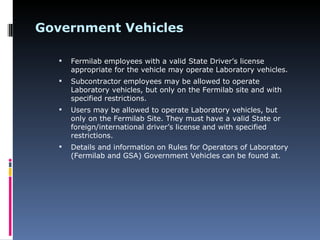 Government Vehicles

      Fermilab employees with a valid State Driver’s license
       appropriate for the vehicle may operate Laboratory vehicles.
      Subcontractor employees may be allowed to operate
       Laboratory vehicles, but only on the Fermilab site and with
       specified restrictions.
      Users may be allowed to operate Laboratory vehicles, but
       only on the Fermilab Site. They must have a valid State or
       foreign/international driver’s license and with specified
       restrictions.
      Details and information on Rules for Operators of Laboratory
       (Fermilab and GSA) Government Vehicles can be found at.
 