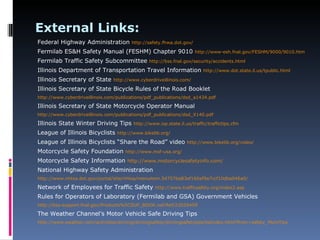External Links:
Federal Highway Administration          http://safety.fhwa.dot.gov/

Fermilab ES&H Safety Manual (FESHM) Chapter 9010                      http://www-esh.fnal.gov/FESHM/9000/9010.htm

Fermilab Traffic Safety Subcommittee            http://bss.fnal.gov/security/accidents.html

Illinois Department of Transportation Travel Information                  http://www.dot.state.il.us/tpublic.html

Illinois Secretary of State     http://www.cyberdriveillinois.com/

Illinois Secretary of State Bicycle Rules of the Road Booklet
http://www.cyberdriveillinois.com/publications/pdf_publications/dsd_a1434.pdf

Illinois Secretary of State Motorcycle Operator Manual
http://www.cyberdriveillinois.com/publications/pdf_publications/dsd_X140.pdf

Illinois State Winter Driving Tips       http://www.isp.state.il.us/traffic/traffictips.cfm

League of Illinois Bicyclists     http://www.bikelib.org/

League of Illinois Bicyclists “Share the Road” video              http://www.bikelib.org/video/

Motorcycle Safety Foundation         http://www.msf-usa.org/

Motorcycle Safety Information http://www.motorcyclesafetyinfo.com/
National Highway Safety Administration
http://www.nhtsa.dot.gov/portal/site/nhtsa/menuitem.54757ba83ef160af9a7ccf10dba046a0/

Network of Employees for Traffic Safety            http://www.trafficsafety.org/index2.asp

Rules for Operators of Laboratory (Fermilab and GSA) Government Vehicles
http://bss-support.fnal.gov/Products%5CSUP_BOOK.nsf/Ref/23029459

The Weather Channel’s Motor Vehicle Safe Driving Tips
http://www.weather.com/activities/driving/drivingsafety/drivingsafetytips/tipIndex.html?from=safety_MoreTips
 