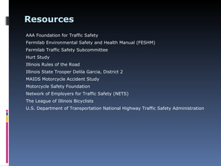 Resources
AAA Foundation for Traffic Safety
Fermilab Environmental Safety and Health Manual (FESHM)
Fermilab Traffic Safety Subcommittee
Hurt Study
Illinois Rules of the Road
Illinois State Trooper Delila Garcia, District 2
MAIDS Motorcycle Accident Study
Motorcycle Safety Foundation
Network of Employers for Traffic Safety (NETS)
The League of Illinois Bicyclists
U.S. Department of Transportation National Highway Traffic Safety Administration
 