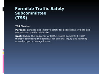 Fermilab Traffic Safety
Subcommittee
(TSS)

TSS Charter
Purpose: Enhance and improve safety for pedestrians, cyclists and
motorists on the Fermilab site.
Goal: Reduce the frequency of traffic-related accidents by half,
thereby decreasing the potential for personal injury and lowering
annual property damage losses.
 