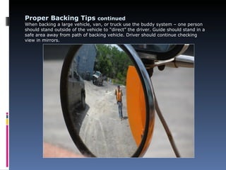 Proper Backing Tips continued
When backing a large vehicle, van, or truck use the buddy system – one person
should stand outside of the vehicle to “direct” the driver. Guide should stand in a
safe area away from path of backing vehicle. Driver should continue checking
view in mirrors.
 