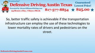 So, better traffic safety is achievable if the transportation
infrastructure can employ the use of these technologies to
lower mortality rates of drivers and pedestrians on the
street.
 