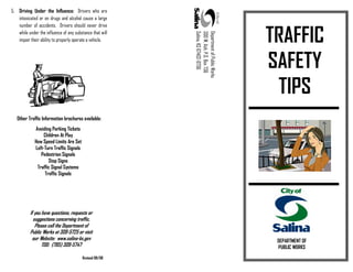 5. Driving Under the Influence: Drivers who are
intoxicated or on drugs and alcohol cause a large
number of accidents. Drivers should never drive
while under the influence of any substance that will
impair their ability to properly operate a vehicle.
Other Traffic Information brochures available:
DepartmentofPublicWorks
300W.Ash,P.O.Box736
Salina,KS67402-0736
Avoiding Parking Tickets
Children At Play
How Speed Limits Are Set
Left-Turn Traffic Signals
Pedestrian Signals
Stop Signs
Traffic Signal Systems
Traffic Signals
If you have questions, requests or
suggestions concerning traffic,
Please call the Department of
Public Works at 309-5725 or visit
our Website: www.salina-ks.gov
TDD: (785) 309-5747
TRAFFIC
SAFETY
TIPS
DEPARTMENT OF
PUBLIC WORKS
Revised 08/08
 