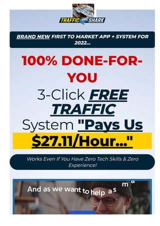 BRAND NEW FIRST TO MARKET APP + SYSTEM FOR
2022...
100% DONE-FOR-
YOU
3-Click FREE
TRAFFIC
System "Pays Us
27.11/Hour..."
Works Even If You Have Zero Tech Skills & Zero
Experience!
 