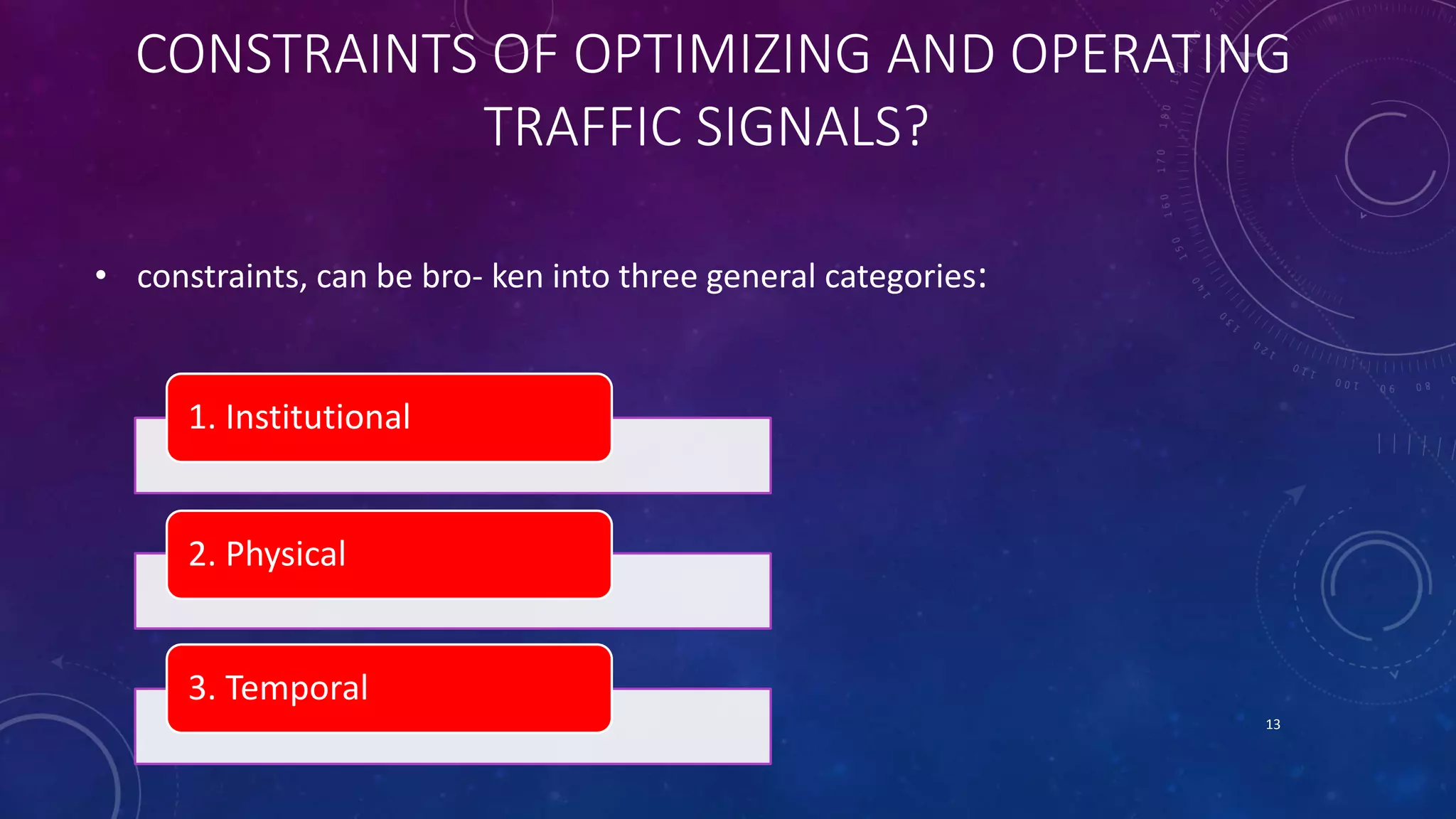CONSTRAINTS OF OPTIMIZING AND OPERATING 
TRAFFIC SIGNALS? 
• constraints, can be bro- ken into three general categories: 
1. Institutional 
2. Physical 
3. Temporal 
13 
 