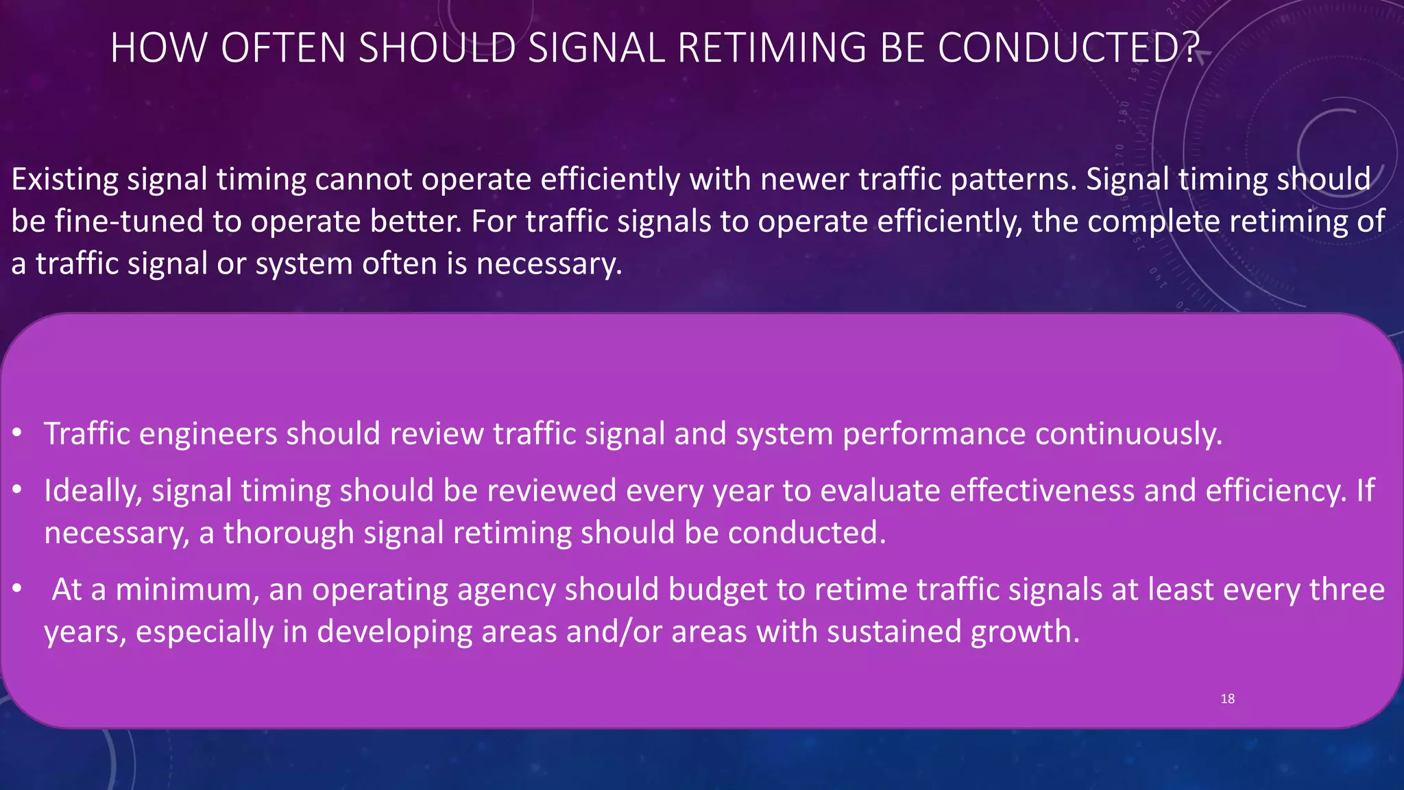 HOW OFTEN SHOULD SIGNAL RETIMING BE CONDUCTED? 
Existing signal timing cannot operate efficiently with newer traffic patterns. Signal timing should 
be fine-tuned to operate better. For traffic signals to operate efficiently, the complete retiming of 
a traffic signal or system often is necessary. 
• Traffic engineers should review traffic signal and system performance continuously. 
• Ideally, signal timing should be reviewed every year to evaluate effectiveness and efficiency. If 
necessary, a thorough signal retiming should be conducted. 
• At a minimum, an operating agency should budget to retime traffic signals at least every three 
years, especially in developing areas and/or areas with sustained growth. 
18 
 