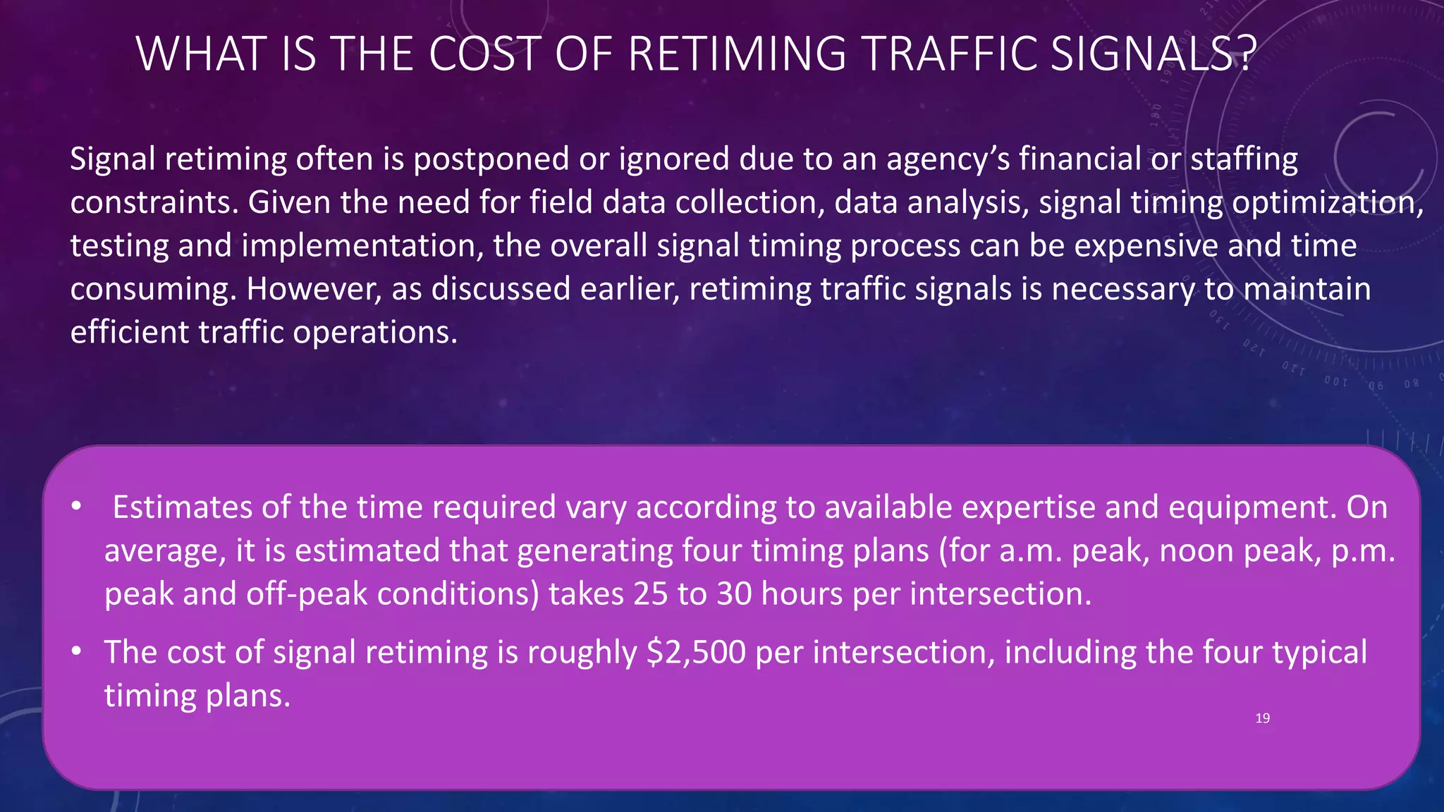 WHAT IS THE COST OF RETIMING TRAFFIC SIGNALS? 
Signal retiming often is postponed or ignored due to an agency’s financial or staffing 
constraints. Given the need for field data collection, data analysis, signal timing optimization, 
testing and implementation, the overall signal timing process can be expensive and time 
consuming. However, as discussed earlier, retiming traffic signals is necessary to maintain 
efficient traffic operations. 
• Estimates of the time required vary according to available expertise and equipment. On 
average, it is estimated that generating four timing plans (for a.m. peak, noon peak, p.m. 
peak and off-peak conditions) takes 25 to 30 hours per intersection. 
• The cost of signal retiming is roughly $2,500 per intersection, including the four typical 
timing plans. 
19 
 