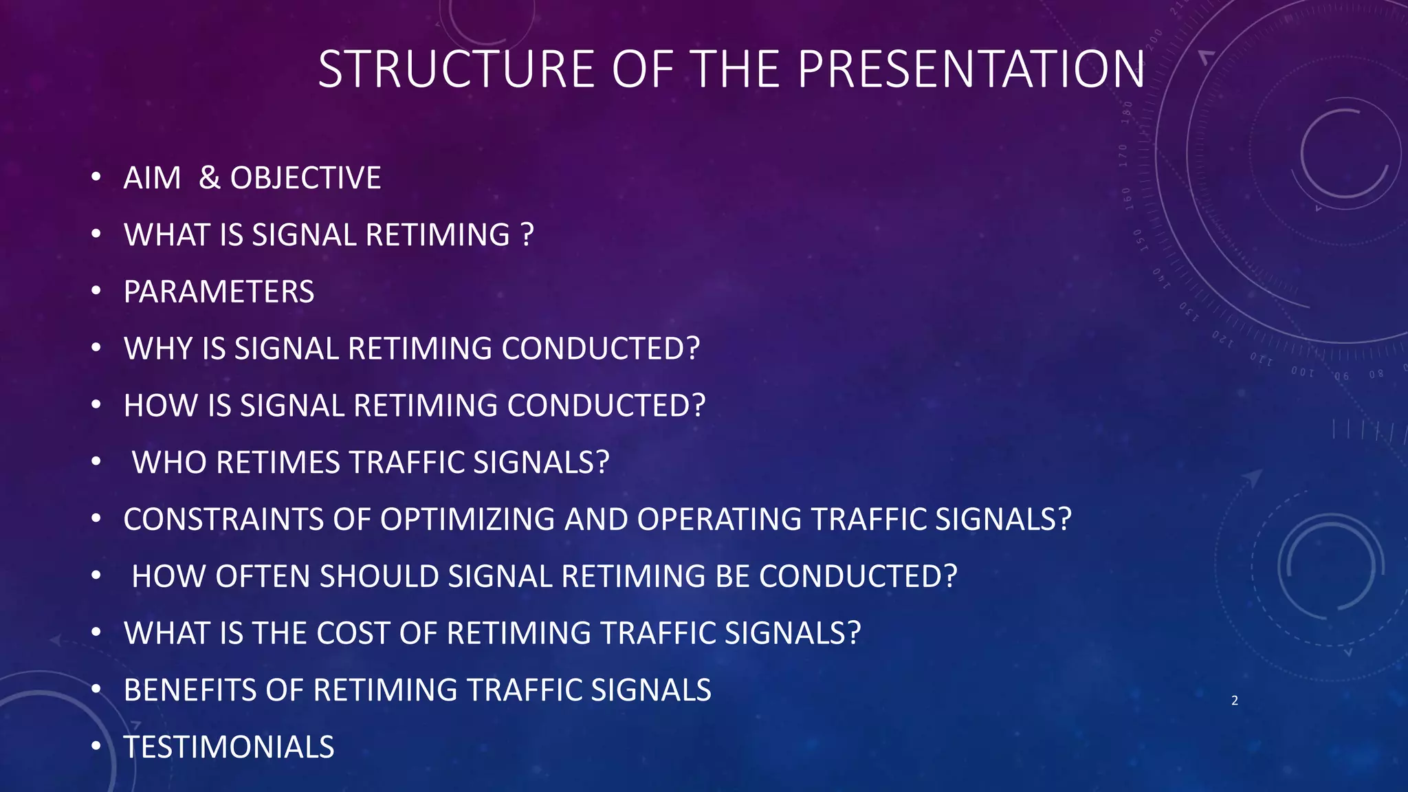 STRUCTURE OF THE PRESENTATION 
• AIM & OBJECTIVE 
• WHAT IS SIGNAL RETIMING ? 
• PARAMETERS 
• WHY IS SIGNAL RETIMING CONDUCTED? 
• HOW IS SIGNAL RETIMING CONDUCTED? 
• WHO RETIMES TRAFFIC SIGNALS? 
• CONSTRAINTS OF OPTIMIZING AND OPERATING TRAFFIC SIGNALS? 
• HOW OFTEN SHOULD SIGNAL RETIMING BE CONDUCTED? 
• WHAT IS THE COST OF RETIMING TRAFFIC SIGNALS? 
• BENEFITS OF RETIMING TRAFFIC SIGNALS 
• TESTIMONIALS 
2 
 