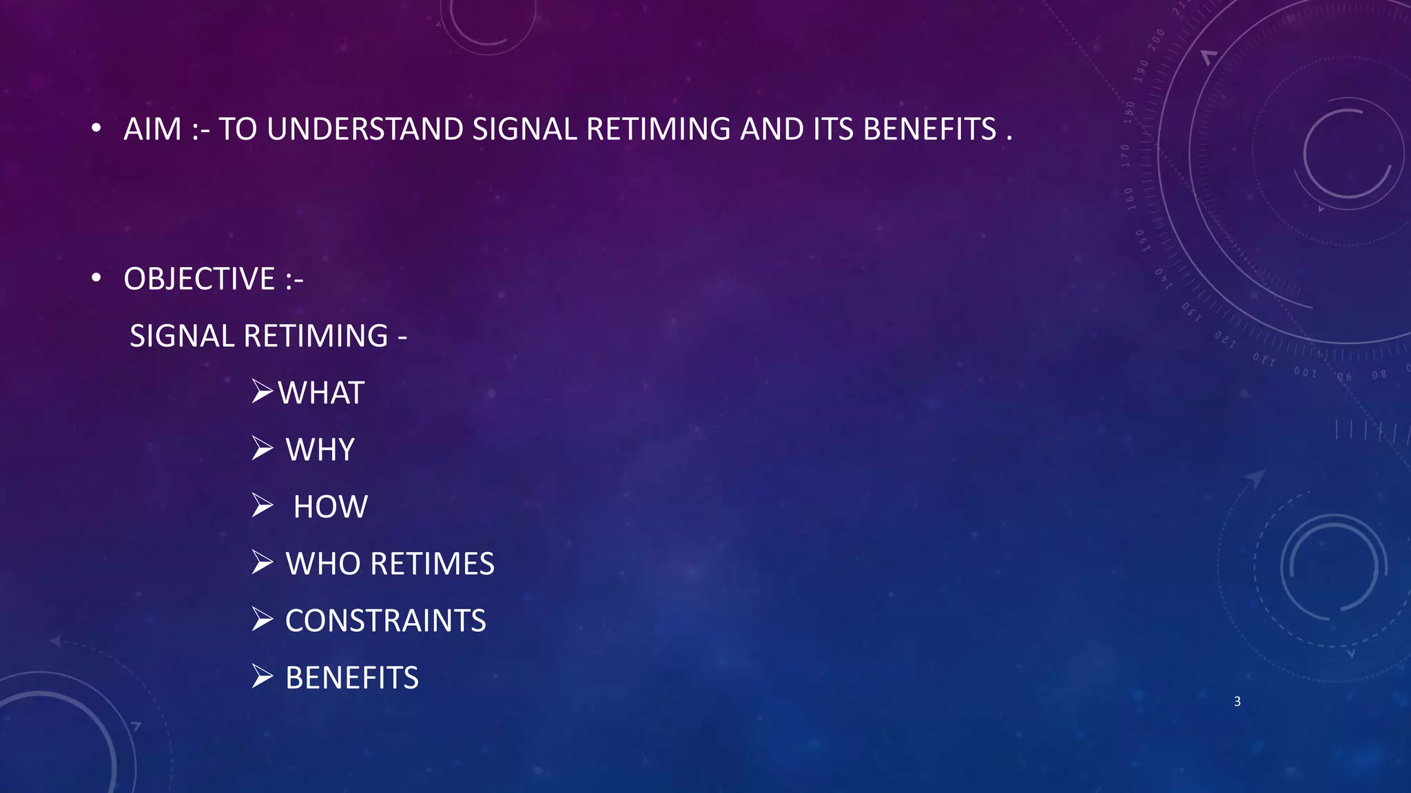 • AIM :- TO UNDERSTAND SIGNAL RETIMING AND ITS BENEFITS . 
• OBJECTIVE :- 
SIGNAL RETIMING - 
WHAT 
 WHY 
 HOW 
 WHO RETIMES 
 CONSTRAINTS 
 BENEFITS 
3 
 