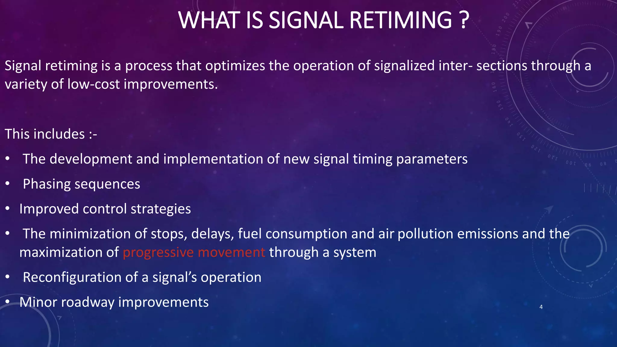 WHAT IS SIGNAL RETIMING ? 
Signal retiming is a process that optimizes the operation of signalized inter- sections through a 
variety of low-cost improvements. 
This includes :- 
• The development and implementation of new signal timing parameters 
• Phasing sequences 
• Improved control strategies 
• The minimization of stops, delays, fuel consumption and air pollution emissions and the 
maximization of progressive movement through a system 
• Reconfiguration of a signal’s operation 
• Minor roadway improvements 4 
 