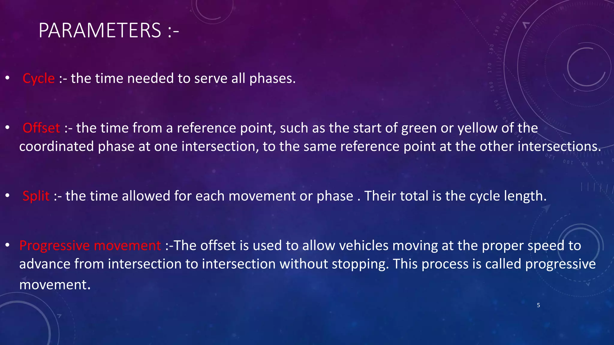 PARAMETERS :- 
• Cycle :- the time needed to serve all phases. 
• Offset :- the time from a reference point, such as the start of green or yellow of the 
coordinated phase at one intersection, to the same reference point at the other intersections. 
• Split :- the time allowed for each movement or phase . Their total is the cycle length. 
• Progressive movement :-The offset is used to allow vehicles moving at the proper speed to 
advance from intersection to intersection without stopping. This process is called progressive 
movement. 
5 
 