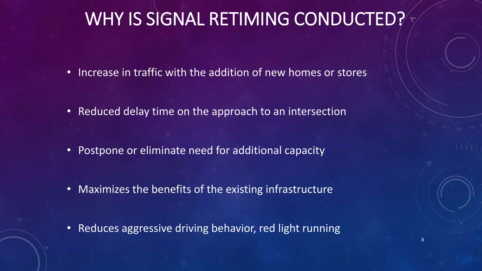 WHY IS SIGNAL RETIMING CONDUCTED? 
• Increase in traffic with the addition of new homes or stores 
• Reduced delay time on the approach to an intersection 
• Postpone or eliminate need for additional capacity 
• Maximizes the benefits of the existing infrastructure 
• Reduces aggressive driving behavior, red light running 
8 
 