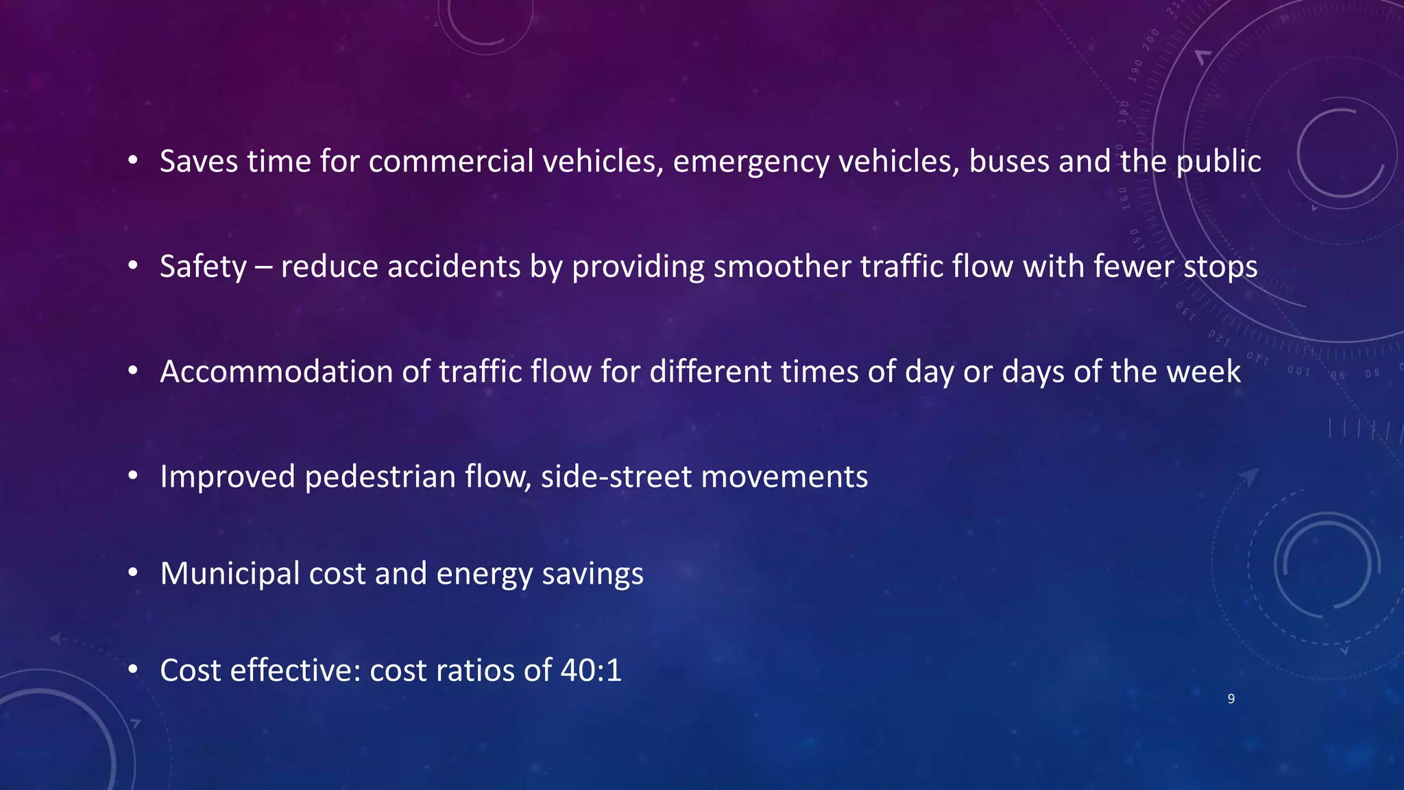• Saves time for commercial vehicles, emergency vehicles, buses and the public 
• Safety – reduce accidents by providing smoother traffic flow with fewer stops 
• Accommodation of traffic flow for different times of day or days of the week 
• Improved pedestrian flow, side-street movements 
• Municipal cost and energy savings 
• Cost effective: cost ratios of 40:1 
9 
 