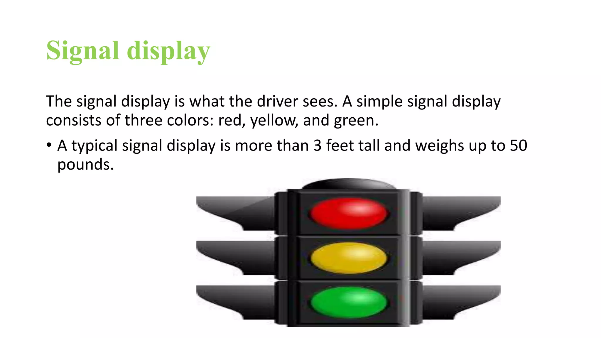 Signal display
The signal display is what the driver sees. A simple signal display
consists of three colors: red, yellow, and green.
• A typical signal display is more than 3 feet tall and weighs up to 50
pounds.
 