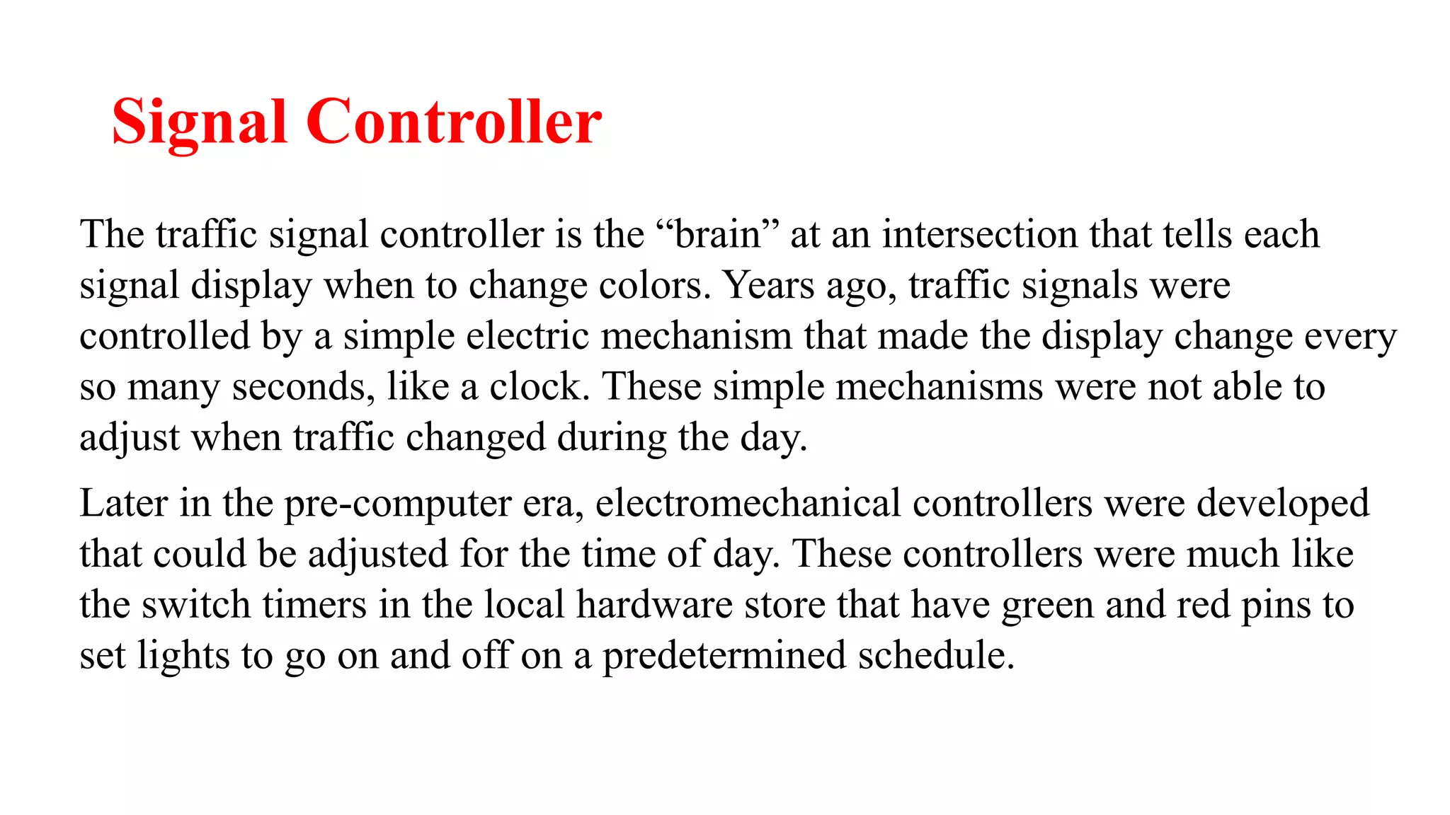 Signal Controller
The traffic signal controller is the “brain” at an intersection that tells each
signal display when to change colors. Years ago, traffic signals were
controlled by a simple electric mechanism that made the display change every
so many seconds, like a clock. These simple mechanisms were not able to
adjust when traffic changed during the day.
Later in the pre-computer era, electromechanical controllers were developed
that could be adjusted for the time of day. These controllers were much like
the switch timers in the local hardware store that have green and red pins to
set lights to go on and off on a predetermined schedule.
 