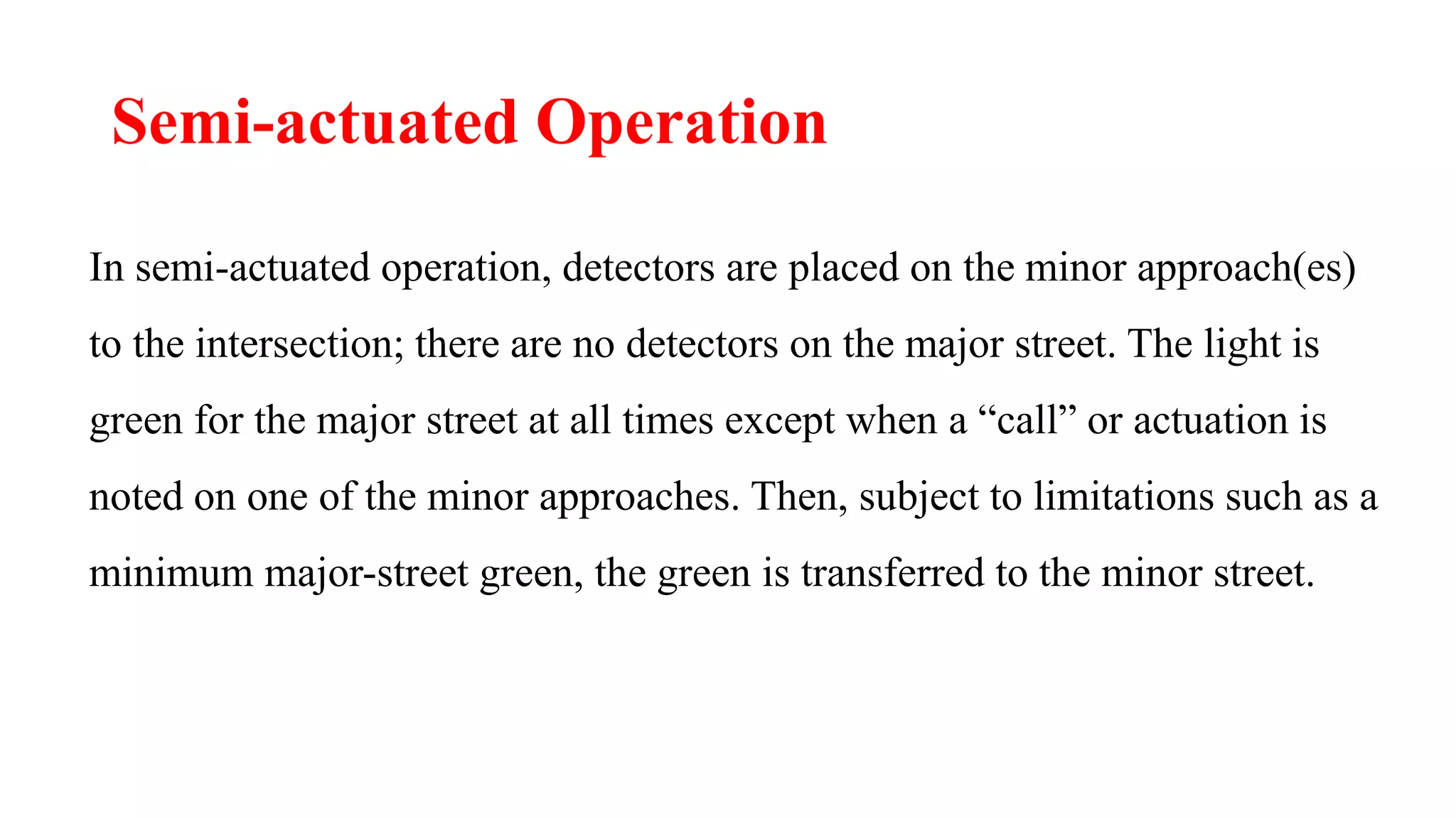 Semi-actuated Operation
In semi-actuated operation, detectors are placed on the minor approach(es)
to the intersection; there are no detectors on the major street. The light is
green for the major street at all times except when a “call” or actuation is
noted on one of the minor approaches. Then, subject to limitations such as a
minimum major-street green, the green is transferred to the minor street.
 