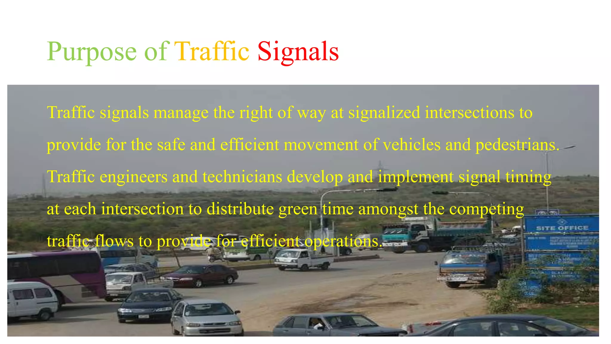 Purpose of Traffic Signals
Traffic signals manage the right of way at signalized intersections to
provide for the safe and efficient movement of vehicles and pedestrians.
Traffic engineers and technicians develop and implement signal timing
at each intersection to distribute green time amongst the competing
traffic flows to provide for efficient operations.
 
