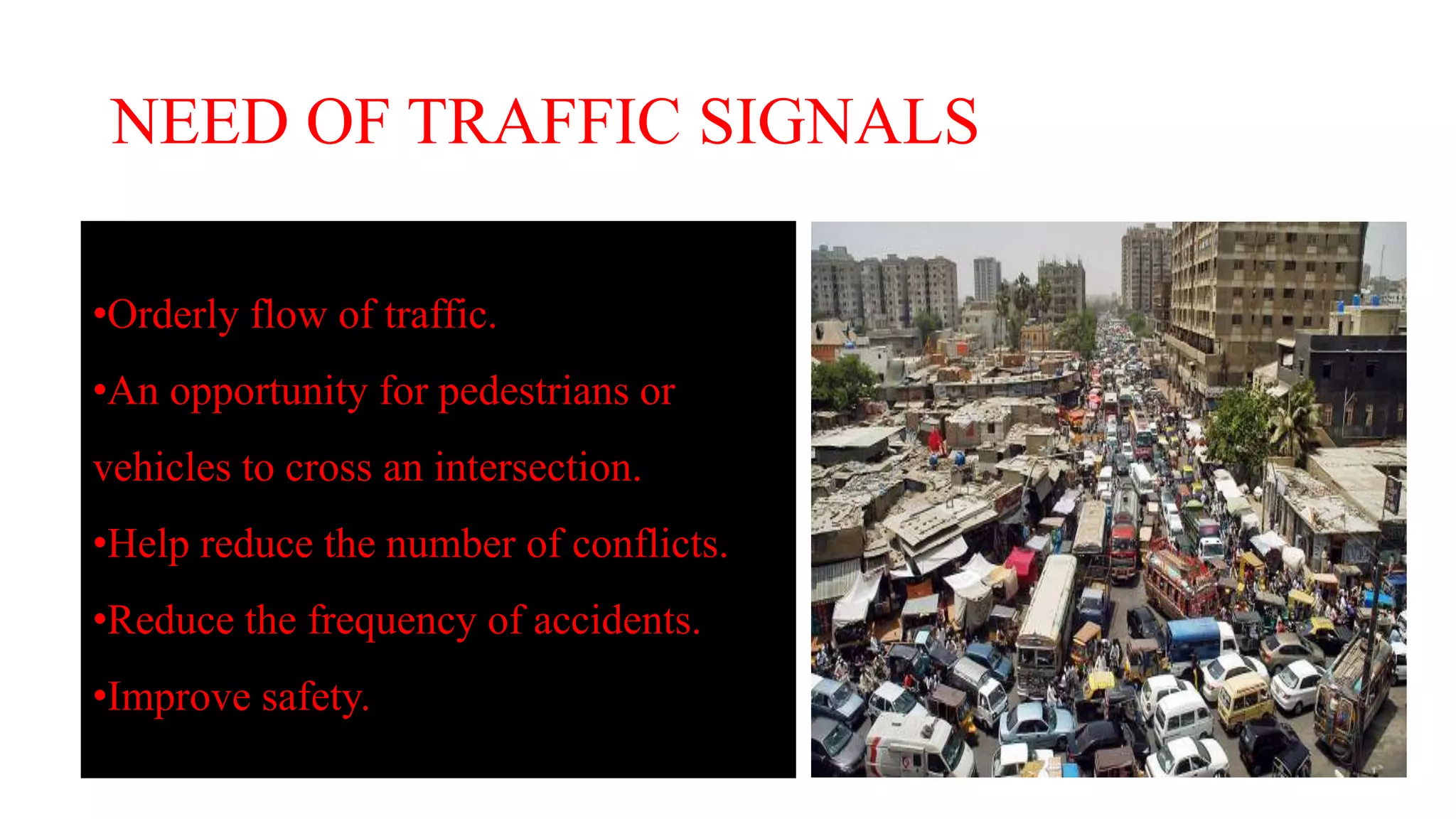 NEED OF TRAFFIC SIGNALS
•Orderly flow of traffic.
•An opportunity for pedestrians or
vehicles to cross an intersection.
•Help reduce the number of conflicts.
•Reduce the frequency of accidents.
•Improve safety.
 